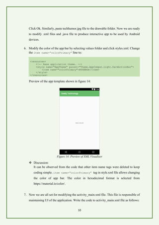 10
Click Ok. Similarly, paste techhumor.jpg file to the drawable folder. Now we are ready
to modify .xml files and .java file to produce interactive app to be used by Android
devices.
6. Modify the color of the app bar by selecting values folder and click styles.xml. Change
the item name=“colorPrimary” line to:
<resources>
<!-- Base application theme. -->
<style name="AppTheme" parent="Theme.AppCompat.Light.DarkActionBar">
<item name="colorPrimary">#66BB6A</item>
</style>
</resources>
Preview of the app template shown in figure 14:
Figure 14: Preview of XML Visualiser
❖ Discussion:
It can be observed from the code that other item name tags were deleted to keep
coding simple. item name=“colorPrimary” tag in style.xml file allows changing
the color of app bar. The color in hexadecimal format is selected from
https://material.io/color/.
7. Now we are all set for modifying the activity_main.xml file. This file is responsible of
maintaining UI of the application. Write the code to activity_main.xml file as follows:
 