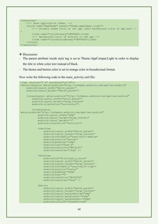 14
<resources>
<!-- Base application theme. -->
<style name="AppTheme" parent="Theme.AppCompat.Light">
<!-- Primary theme color of the app (sets background color of app bar) --
>
<item name="colorPrimary">#FF9800</item>
<!-- Background color of buttons in the app -->
<item name="colorButtonNormal">#FF9800</item>
</style>
</resources>
❖ Discussion:
- The parent attribute inside style tag is set to Theme.AppCompat.Light in order to display
the title in white color text instead of black.
- The theme and button color is set to orange color in hexadecimal format.
Now write the following code to the main_activity.xml file:
<?xml version="1.0" encoding="utf-8"?>
<RelativeLayout xmlns:android="http://schemas.android.com/apk/res/android"
android:layout_width="match_parent"
android:layout_height="match_parent">
<LinearLayout xmlns:android="http://schemas.android.com/apk/res/android"
android:layout_width="match_parent"
android:layout_height="wrap_content"
android:orientation="horizontal">
<LinearLayout
xmlns:android="http://schemas.android.com/apk/res/android"
android:layout_width="0dp"
android:layout_height="wrap_content"
android:layout_weight="1"
android:orientation="vertical">
<TextView
android:layout_width="match_parent"
android:layout_height="wrap_content"
android:fontFamily="sans-serif-medium"
android:gravity="center"
android:padding="16dp"
android:text="Team A"
android:textColor="#616161"
android:textSize="14sp" />
<TextView
android:id="@+id/team_a_score"
android:layout_width="match_parent"
android:layout_height="wrap_content"
android:fontFamily="sans-serif-light"
android:gravity="center"
android:padding="24dp"
android:text="0"
android:textColor="#000000"
android:textSize="56sp" />
<Button
android:layout_width="match_parent"
android:layout_height="wrap_content"
android:layout_marginBottom="8dp"
android:layout_marginLeft="24dp"
android:layout_marginRight="24dp"
android:onClick="threePointsA"
 