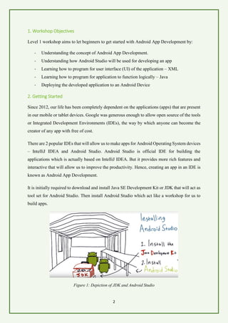 2
1. Workshop Objectives
Level 1 workshop aims to let beginners to get started with Android App Development by:
- Understanding the concept of Android App Development.
- Understanding how Android Studio will be used for developing an app
- Learning how to program for user interface (UI) of the application – XML
- Learning how to program for application to function logically – Java
- Deploying the developed application to an Android Device
2. Getting Started
Since 2012, our life has been completely dependent on the applications (apps) that are present
in our mobile or tablet devices. Google was generous enough to allow open source of the tools
or Integrated Development Environments (IDEs), the way by which anyone can become the
creator of any app with free of cost.
There are 2 popular IDEs that will allow us to make apps for Android Operating System devices
– IntelliJ IDEA and Android Studio. Android Studio is official IDE for building the
applications which is actually based on IntelliJ IDEA. But it provides more rich features and
interactive that will allow us to improve the productivity. Hence, creating an app in an IDE is
known as Android App Development.
It is initially required to download and install Java SE Development Kit or JDK that will act as
tool set for Android Studio. Then install Android Studio which act like a workshop for us to
build apps.
Figure 1: Depiction of JDK and Android Studio
 