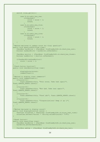 23
switch (view.getId()){
case R.id.radio_box_one:
if(checked){
score = score + 1;
break;
}
case R.id.radio_box_five:
if(checked){
score = score + 1;
break;
}
case R.id.radio_box_nine:
if(checked){
score = score + 1;
break;
}
}
}
/*Method declared to update score for final question*/
public void questionFour(View view){
CheckBox hardDrive = (CheckBox) findViewById(R.id.check_box_one);
boolean hasHardDrive = hardDrive.isChecked();
CheckBox monitor = (CheckBox) findViewById(R.id.check_box_three);
boolean hasMonitor = monitor.isChecked();
if(hasHardDrive&hasMonitor){
score = score + 1;
}
}
/*Check button function*/
public void checkButton(View view){
displayScore(score);
commentToast();
}
/*Method to display toast comments*/
public void commentToast(){
if(score==1){
Toast.makeText(this, "Poor score. Take test again!",
Toast.LENGTH_SHORT).show();
}
if(score==2){
Toast.makeText(this, "Not bad. Take test again!",
Toast.LENGTH_SHORT).show();
}
if(score==3){
Toast.makeText(this, "Good job!", Toast.LENGTH_SHORT).show();
}
if(score==4){
Toast.makeText(this, "Congratulations! Keep it up :)",
Toast.LENGTH_SHORT).show();
}
}
/*Method declared to display score*/
public void displayScore(int score) {
TextView scoreView = (TextView) findViewById(R.id.score_text_view);
scoreView.setText("Score: " +String.valueOf(score)+ "/4");
}
/*Reset button*/
public void reset(View view){
CheckBox hardDrive = (CheckBox) findViewById(R.id.check_box_one);
hardDrive.setChecked(false);
CheckBox webCam = (CheckBox) findViewById(R.id.check_box_two);
 