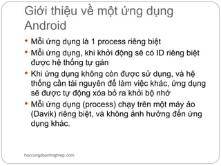 Giới thiệu về một ứng dụng
Android
 Mỗi ứng dụng là 1 process riêng biệt
 Mỗi ứng dụng, khi khởi động sẽ có ID riêng biệt
  được hệ thống tự gán
 Khi ứng dụng không còn được sử dụng, và hệ
  thống cần tài nguyên để làm việc khác, ứng dụng
  sẽ được tự động xóa bỏ ra khỏi bộ nhớ
 Mỗi ứng dụng (process) chạy trên một máy ảo
  (Davik) riêng biệt, và không ảnh hưởng đến ứng
  dụng khác.


hoccungdoanhnghiep.com
 