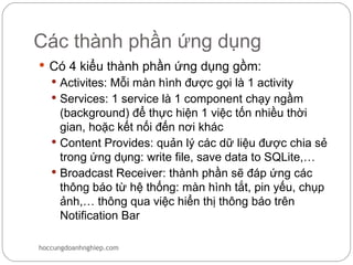 Các thành phần ứng dụng
 Có 4 kiểu thành phần ứng dụng gồm:
    Activites: Mỗi màn hình được gọi là 1 activity
    Services: 1 service là 1 component chạy ngầm
     (background) để thực hiện 1 việc tốn nhiều thời
     gian, hoặc kết nối đến nơi khác
    Content Provides: quản lý các dữ liệu được chia sẻ
     trong ứng dụng: write file, save data to SQLite,…
    Broadcast Receiver: thành phần sẽ đáp ứng các
     thông báo từ hệ thống: màn hình tắt, pin yếu, chụp
     ảnh,… thông qua việc hiển thị thông báo trên
     Notification Bar

hoccungdoanhnghiep.com
 