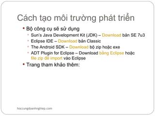 Cách tạo môi trường phát triển
    Bộ công cụ sẽ sử dụng
      Sun’s Java Development Kit (JDK) – Download bản SE 7u3
      Eclipse IDE – Download bản Classic
      The Android SDK – Download bộ zip hoặc exe
      ADT Plugin for Eclipse – Download bằng Eclipse hoặc
       file zip để import vào Eclipse
    Trang tham khảo thêm:




hoccungdoanhnghiep.com
 