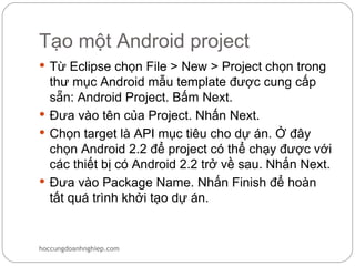 Tạo một Android project
 Từ Eclipse chọn File > New > Project chọn trong
  thư mục Android mẫu template được cung cấp
  sẵn: Android Project. Bấm Next.
 Đưa vào tên của Project. Nhấn Next.
 Chọn target là API mục tiêu cho dự án. Ở đây
  chọn Android 2.2 để project có thể chạy được với
  các thiết bị có Android 2.2 trở về sau. Nhấn Next.
 Đưa vào Package Name. Nhấn Finish để hoàn
  tất quá trình khởi tạo dự án.


hoccungdoanhnghiep.com
 