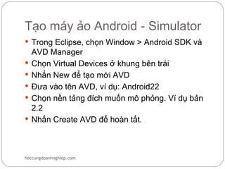 Tạo máy ảo Android - Simulator
 Trong Eclipse, chọn Window > Android SDK và
    AVD Manager
   Chọn Virtual Devices ở khung bên trái
   Nhấn New để tạo mới AVD
   Đưa vào tên AVD, ví dụ: Android22
   Chọn nền tảng đích muốn mô phỏng. Ví dụ bản
    2.2
   Nhấn Create AVD để hoàn tất.



hoccungdoanhnghiep.com
 