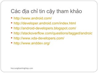 Các địa chỉ tin cậy tham khảo
 http://www.android.com/
 http://developer.android.com/index.html
 http://android-developers.blogspot.com/
 http://stackoverflow.com/questions/tagged/android
 http://www.xda-developers.com/
 http://www.anddev.org/




hoccungdoanhnghiep.com
 
