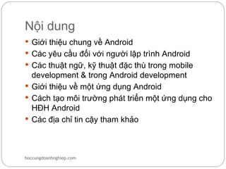 Nội dung
 Giới thiệu chung về Android
 Các yêu cầu đối với người lập trình Android
 Các thuật ngữ, kỹ thuật đặc thù trong mobile
  development & trong Android development
 Giới thiệu về một ứng dụng Android
 Cách tạo môi trường phát triển một ứng dụng cho
  HĐH Android
 Các địa chỉ tin cậy tham khảo




hoccungdoanhnghiep.com
 