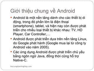 Giới thiệu chung về Android
 Android là một nền tảng dành cho các thiết bị di
  động, trong đó phần lớn là điện thoại
  (smartphone), tablet, và hiện nay còn được phát
  triển cho nhiều loại thiết bị khác nhau: TV, HD
  Player, Car Controller,…
 Android được phát triển dựa trên nền tảng Linux,
  do Google phát hành (Google mua lại từ công ty
  Android vào năm 2005).
 Các ứng dụng Android được phát triển chủ yếu
  bằng ngôn ngữ Java, đồng thời cũng hỗ trợ
  Native-C.
hoccungdoanhnghiep.com
 