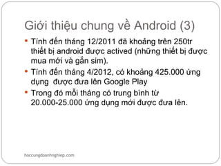Giới thiệu chung về Android (3)
 Tính đến tháng 12/2011 đã khoảng trên 250tr
  thiết bị android được actived (những thiết bị được
  mua mới và gắn sim).
 Tính đến tháng 4/2012, có khoảng 425.000 ứng
  dụng được đưa lên Google Play
 Trong đó mỗi tháng có trung bình từ
  20.000-25.000 ứng dụng mới được đưa lên.




hoccungdoanhnghiep.com
 