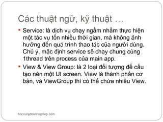Các thuật ngữ, kỹ thuật …
 Service: là dịch vụ chạy ngầm nhằm thực hiện
  một tác vụ tốn nhiều thời gian, mà không ảnh
  hưởng đến quá trình thao tác của người dùng.
  Chú ý, mặc định service sẽ chạy chung cùng
  1thread trên process của main app.
 View & View Group: là 2 loại đối tượng để cấu
  tạo nên một UI screen. View là thành phần cơ
  bản, và ViewGroup thì có thể chứa nhiều View.




hoccungdoanhnghiep.com
 