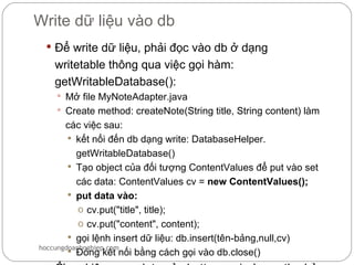 Write dữ liệu vào db
  Để write dữ liệu, phải đọc vào db ở dạng
   writetable thông qua việc gọi hàm:
   getWritableDatabase():
     Mở file MyNoteAdapter.java
     Create method: createNote(String title, String content) làm
       các việc sau:
         kết nối đến db dạng write: DatabaseHelper.
          getWritableDatabase()
         Tạo object của đối tượng ContentValues để put vào set
          các data: ContentValues cv = new ContentValues();
         put data vào:
           o cv.put("title", title);
           o cv.put("content", content);
         gọi lệnh insert dữ liệu: db.insert(tên-bảng,null,cv)
hoccungdoanhnghiep.com
         Đóng kết nối bằng cách gọi vào db.close()
 
