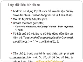 Lấy dữ liệu từ db ra
  Android sử dụng lớp Cursor để lưu dữ liệu đã lấy
   được từ db ra. Cursor đóng vai trò là 1 result set
  Mở file MyNoteAdapter.java
  Create method: getNote()
     Query db: database.rawQuery("select * from mynotes
       ", null);
  Từ kết quả trả về, lấy ra dữ liệu dòng đầu tiên và
    hiển thị: Toast.makeText(getApplicationContext(),
    c.getString(1) + "," + c.getString(2), 5)



  Cần chú ý, trong quá trình read data, cần phải giữ
    connection luôn mở. Do đó, chỉ để đọc dữ liệu, ta
hoccungdoanhnghiep.com
 