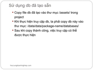 Sử dụng db đã tạo sẵn
  Copy file db đã tạo vào thư mục /assets/ trong
   project
  Khi thực hiện truy cập db, ta phải copy db này vào
   thư mục: /data/data/package-name/databases/
  Sau khi copy thành công, việc truy cập có thể
   được thực hiện




hoccungdoanhnghiep.com
 
