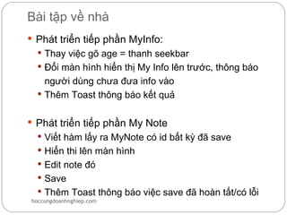 Bài tập về nhà
 Phát triển tiếp phần MyInfo:
   Thay việc gõ age = thanh seekbar
   Đổi màn hình hiển thị My Info lên trước, thông báo
    người dùng chưa đưa info vào
   Thêm Toast thông báo kết quả


 Phát triển tiếp phần My Note
   Viết hàm lấy ra MyNote có id bất kỳ đã save
   Hiển thi lên màn hình
   Edit note đó
   Save
   Thêm Toast thông báo việc save đã hoàn tất/có lỗi
hoccungdoanhnghiep.com
 