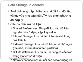 Data Storage in Android
 Android cung cấp nhiều cơ chế để lưu dữ liệu,
  và tùy vào nhu cầu mà LTV lựa chọn phương
  án hợp lý
 Các cơ chế lưu dữ liệu:
   Shared Preferences: Dùng để lưu các dữ liệu
    nguyên thủy ở dạng cặp: key/value
   Internal Storage: Lưu dữ liệu trên bộ nhớ trong
    của thiết bị
   External Storage: Lưu trữ dữ liệu ở bộ nhớ ngoài
    (thẻ nhớ, external mounted partition)
   SQLite database: lưu dữ liệu ở dạng có cấu trúc
    trong một cơ sở dữ liệu
hoccungdoanhnghiep.com
   Network connection: kết nối đến server mạng và
 