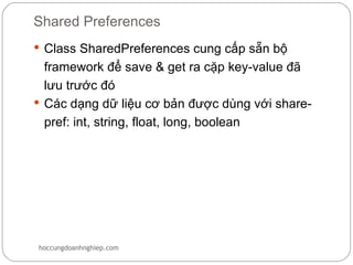 Shared Preferences
 Class SharedPreferences cung cấp sẵn bộ
  framework để save & get ra cặp key-value đã
  lưu trước đó
 Các dạng dữ liệu cơ bản được dùng với share-
  pref: int, string, float, long, boolean




hoccungdoanhnghiep.com
 