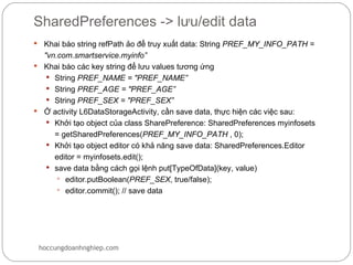 SharedPreferences -> lưu/edit data
 Khai báo string refPath ảo để truy xuất data: String PREF_MY_INFO_PATH =
  "vn.com.smartservice.myinfo”
 Khai báo các key string để lưu values tương ứng
    String PREF_NAME = "PREF_NAME”
    String PREF_AGE = "PREF_AGE”
    String PREF_SEX = "PREF_SEX”
 Ở activity L6DataStorageActivity, cần save data, thực hiện các việc sau:
    Khởi tạo object của class SharePreference: SharedPreferences myinfosets
     = getSharedPreferences(PREF_MY_INFO_PATH , 0);
    Khởi tạo object editor có khả năng save data: SharedPreferences.Editor
     editor = myinfosets.edit();
    save data bằng cách gọi lệnh put[TypeOfData](key, value)
       editor.putBoolean(PREF_SEX, true/false);
       editor.commit(); // save data




    hoccungdoanhnghiep.com
 