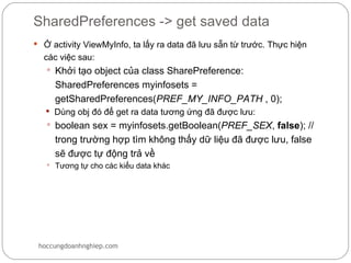SharedPreferences -> get saved data
 Ở activity ViewMyInfo, ta lấy ra data đã lưu sẵn từ trước. Thực hiện
  các việc sau:
    Khởi tạo object của class SharePreference:
     SharedPreferences myinfosets =
     getSharedPreferences(PREF_MY_INFO_PATH , 0);
    Dùng obj đó để get ra data tương ứng đã được lưu:
    boolean sex = myinfosets.getBoolean(PREF_SEX, false); //
     trong trường hợp tìm không thấy dữ liệu đã được lưu, false
     sẽ được tự động trả về
    Tương tự cho các kiểu data khác




 hoccungdoanhnghiep.com
 
