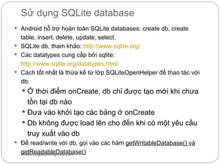 Sử dụng SQLite database
 Android hỗ trợ hoàn toàn SQLite databases: create db, create
  table, insert, delete, update, select.
 SQLite db, tham khảo: http://www.sqlite.org/
 Các datatypes cung cấp bởi sqlite:
  http://www.sqlite.org/datatypes.html
 Cách tốt nhất là thừa kế từ lớp SQLiteOpenHelper để thao tác với
  db:
   Ở thời điểm onCreate, db chỉ được tạo mới khi chưa
    tồn tại db nào
   Đưa vào khởi tạo các bảng ở onCreate
   Db không được load lên cho đến khi có một yêu cầu
    truy xuất vào db
 Để read/write với db, gọi vào các hàm getWritableDatabase() và
  getReadableDatabase()
   hoccungdoanhnghiep.com
 