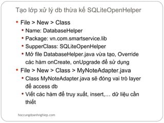 Tạo lớp xử lý db thừa kế SQLiteOpenHelper
 File > New > Class
   Name: DatabaseHelper
   Package: vn.com.smartservice.lib
   SupperClass: SQLiteOpenHelper
   Mở file DatabaseHelper.java vừa tạo, Override
    các hàm onCreate, onUpgrade để sử dụng
 File > New > Class > MyNoteAdapter.java
   Class MyNoteAdapter.java sẽ đóng vai trò layer
    để access db
   Viết các hàm để truy xuất, insert,… dữ liệu cần
    thiết

hoccungdoanhnghiep.com
 