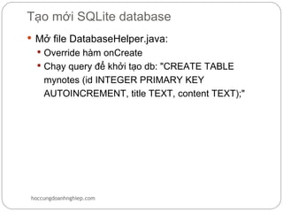Tạo mới SQLite database
 Mở file DatabaseHelper.java:
   Override hàm onCreate
   Chạy query để khởi tạo db: "CREATE TABLE
    mynotes (id INTEGER PRIMARY KEY
    AUTOINCREMENT, title TEXT, content TEXT);"




hoccungdoanhnghiep.com
 