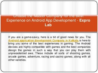 If you are a game-savvy, here is a bit of good news for you. The
Android application development Company in Kolkata is here to
bring you some of the best experiences in gaming. The Android
devices are highly compatible with games and the best companies
design the games in such a way that you can play them with
unprecedented awe. These include all sorts of shooting games,
arcade games, adventure, racing and casino games, along with all
other varieties.
Choose the Master Company for the Best
Experience on Android App Development - Expro
Lab
 