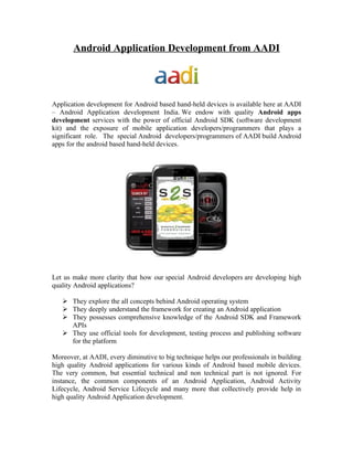 Android Application Development from AADI




Application development for Android based hand-held devices is available here at AADI
– Android Application development India. We endow with quality Android apps
development services with the power of official Android SDK (software development
kit) and the exposure of mobile application developers/programmers that plays a
significant role. The special Android developers/programmers of AADI build Android
apps for the android based hand-held devices.




Let us make more clarity that how our special Android developers are developing high
quality Android applications?

    They explore the all concepts behind Android operating system
    They deeply understand the framework for creating an Android application
    They possesses comprehensive knowledge of the Android SDK and Framework
     APIs
    They use official tools for development, testing process and publishing software
     for the platform

Moreover, at AADI, every diminutive to big technique helps our professionals in building
high quality Android applications for various kinds of Android based mobile devices.
The very common, but essential technical and non technical part is not ignored. For
instance, the common components of an Android Application, Android Activity
Lifecycle, Android Service Lifecycle and many more that collectively provide help in
high quality Android Application development.
 