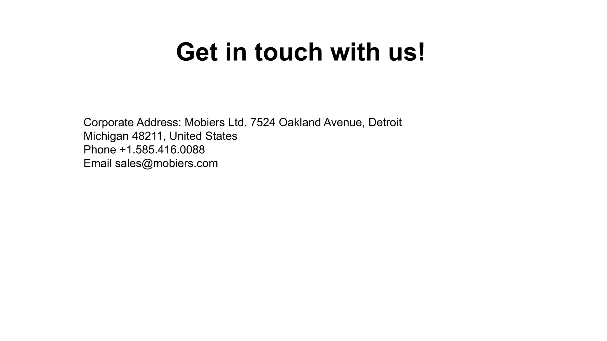 Get in touch with us! Corporate Address: Mobiers Ltd. 7524 Oakland Avenue, Detroit Michigan 48211, United States Phone +1.585.416.0088 Email sales@mobiers.com 