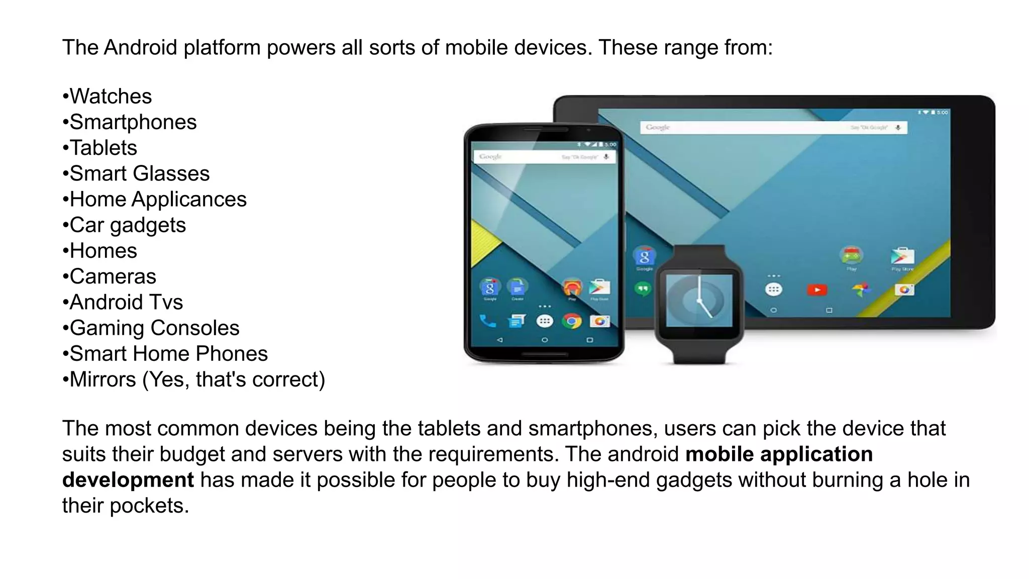 The Android platform powers all sorts of mobile devices. These range from: •Watches •Smartphones •Tablets •Smart Glasses •Home Applicances •Car gadgets •Homes •Cameras •Android Tvs •Gaming Consoles •Smart Home Phones •Mirrors (Yes, that's correct) The most common devices being the tablets and smartphones, users can pick the device that suits their budget and servers with the requirements. The android mobile application development has made it possible for people to buy high-end gadgets without burning a hole in their pockets. 