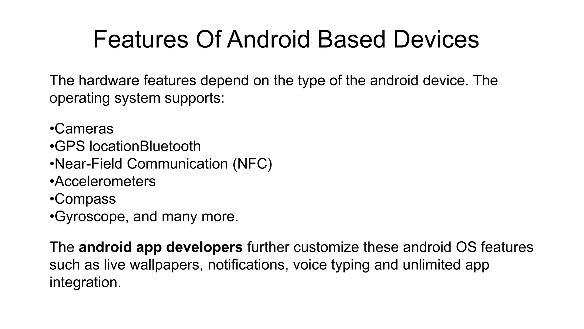 Features Of Android Based Devices The hardware features depend on the type of the android device. The operating system supports: •Cameras •GPS locationBluetooth •Near-Field Communication (NFC) •Accelerometers •Compass •Gyroscope, and many more. The android app developers further customize these android OS features such as live wallpapers, notifications, voice typing and unlimited app integration. 