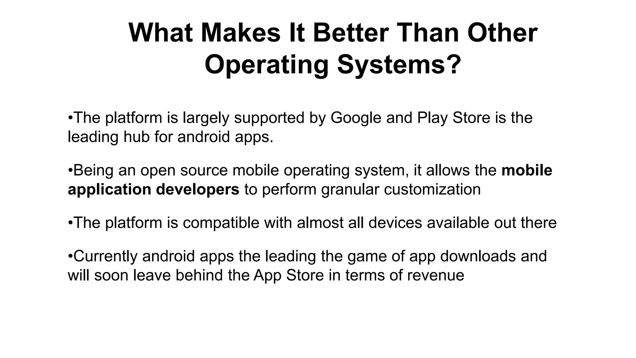 What Makes It Better Than Other Operating Systems? •The platform is largely supported by Google and Play Store is the leading hub for android apps. •Being an open source mobile operating system, it allows the mobile application developers to perform granular customization •The platform is compatible with almost all devices available out there •Currently android apps the leading the game of app downloads and will soon leave behind the App Store in terms of revenue 