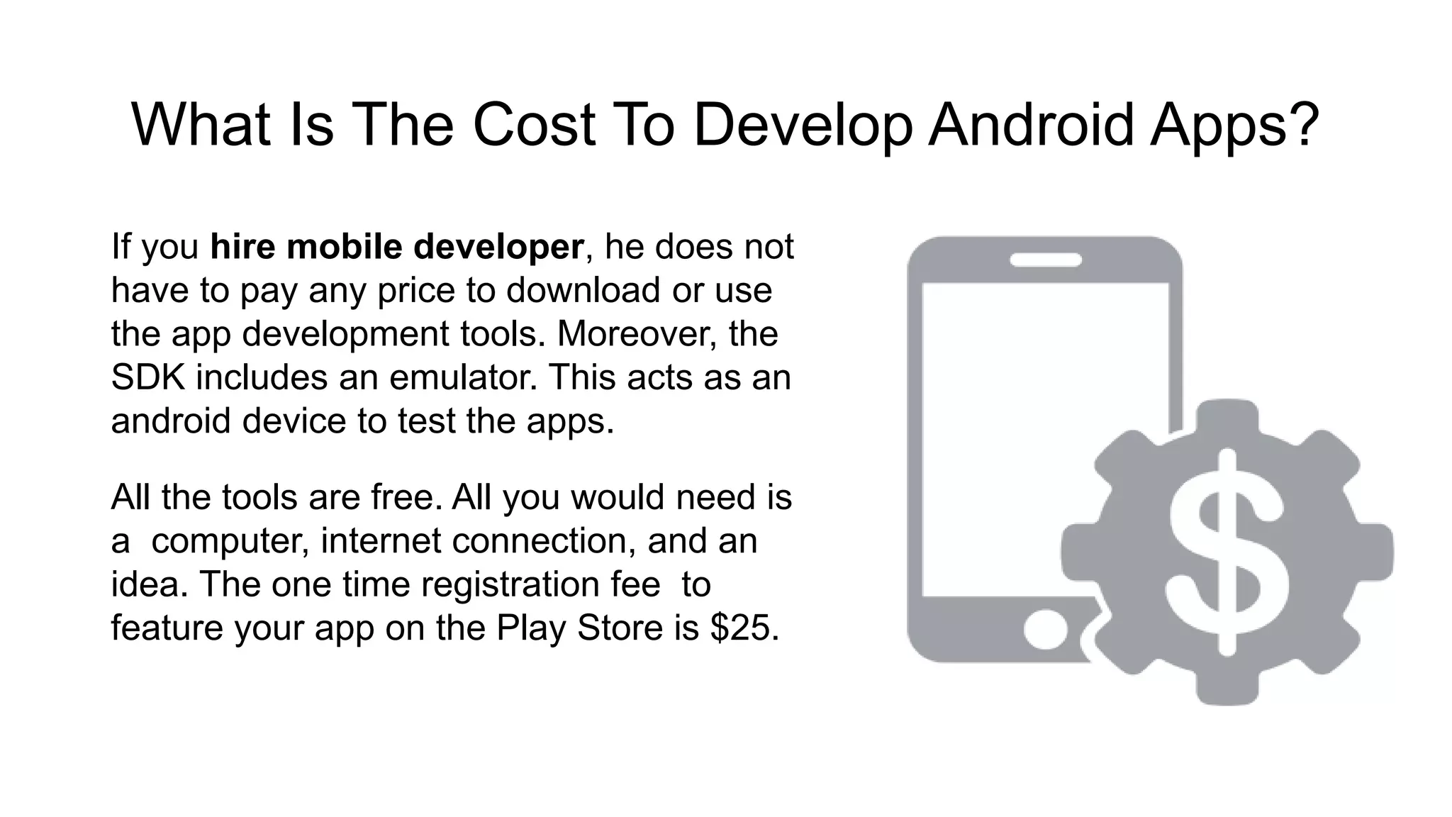 What Is The Cost To Develop Android Apps? If you hire mobile developer, he does not have to pay any price to download or use the app development tools. Moreover, the SDK includes an emulator. This acts as an android device to test the apps. All the tools are free. All you would need is a computer, internet connection, and an idea. The one time registration fee to feature your app on the Play Store is $25. 