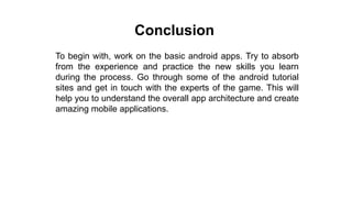 Conclusion
To begin with, work on the basic android apps. Try to absorb
from the experience and practice the new skills you learn
during the process. Go through some of the android tutorial
sites and get in touch with the experts of the game. This will
help you to understand the overall app architecture and create
amazing mobile applications.
 