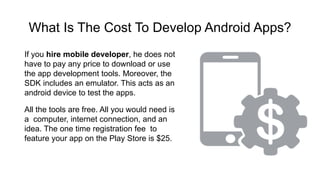 What Is The Cost To Develop Android Apps?
If you hire mobile developer, he does not
have to pay any price to download or use
the app development tools. Moreover, the
SDK includes an emulator. This acts as an
android device to test the apps.
All the tools are free. All you would need is
a computer, internet connection, and an
idea. The one time registration fee to
feature your app on the Play Store is $25.
 