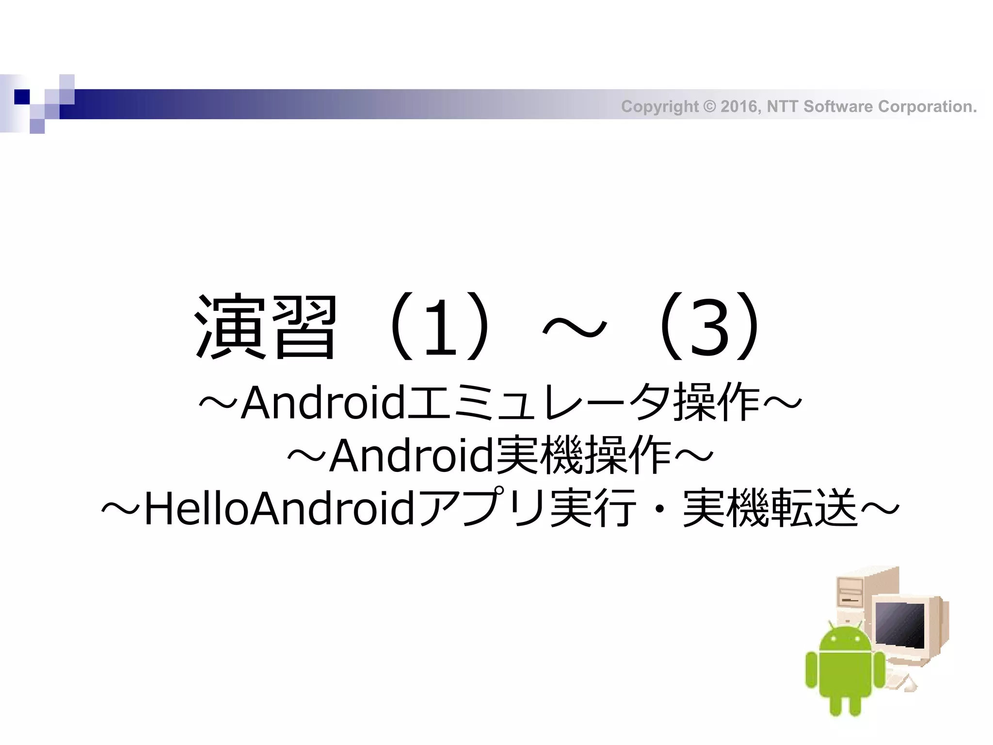 Copyright © 2016, NTT Software Corporation.
演習（1）～（3）
～Androidエミュレータ操作～
～Android実機操作～
～HelloAndroidアプリ実行・実機転送～
 