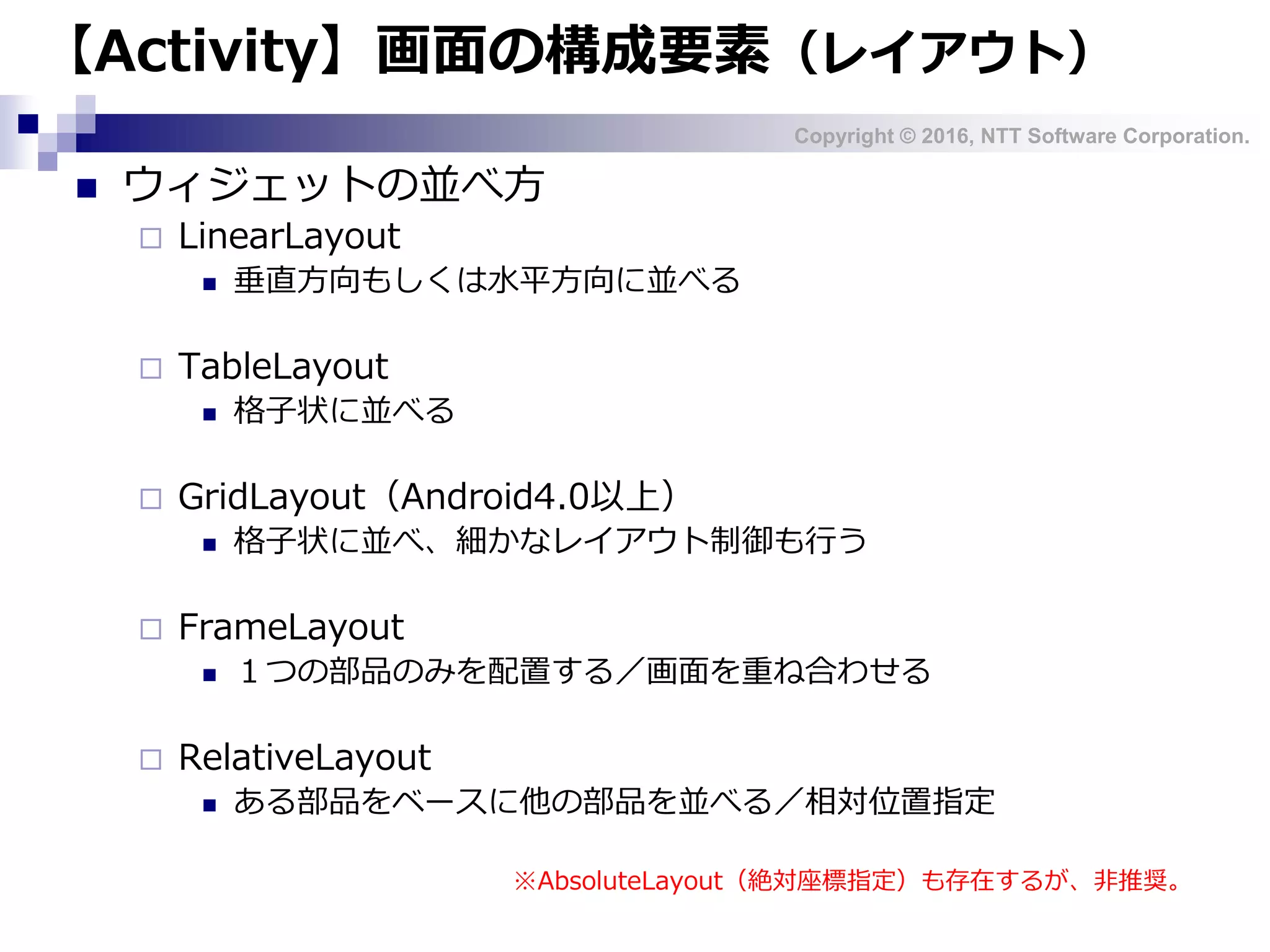 Copyright © 2016, NTT Software Corporation.
【Activity】画面の構成要素（レイアウト）
 ウィジェットの並べ方
 LinearLayout
 垂直方向もしくは水平方向に並べる
 TableLayout
 格子状に並べる
 GridLayout（Android4.0以上）
 格子状に並べ、細かなレイアウト制御も行う
 FrameLayout
 １つの部品のみを配置する／画面を重ね合わせる
 RelativeLayout
 ある部品をベースに他の部品を並べる／相対位置指定
※AbsoluteLayout（絶対座標指定）も存在するが、非推奨。
 