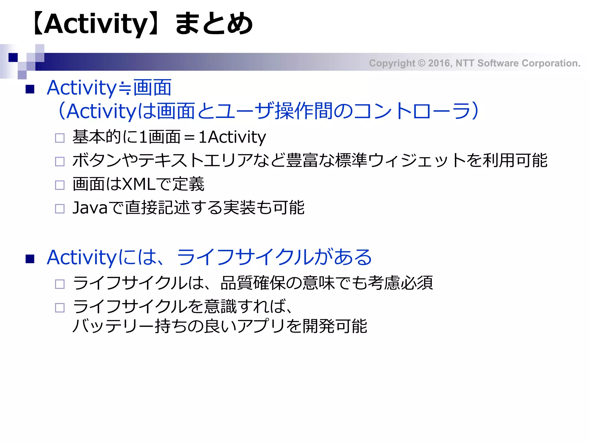Copyright © 2016, NTT Software Corporation.
【Activity】まとめ
 Activity≒画面
（Activityは画面とユーザ操作間のコントローラ）
 基本的に1画面＝1Activity
 ボタンやテキストエリアなど豊富な標準ウィジェットを利用可能
 画面はXMLで定義
 Javaで直接記述する実装も可能
 Activityには、ライフサイクルがある
 ライフサイクルは、品質確保の意味でも考慮必須
 ライフサイクルを意識すれば、
バッテリー持ちの良いアプリを開発可能
 