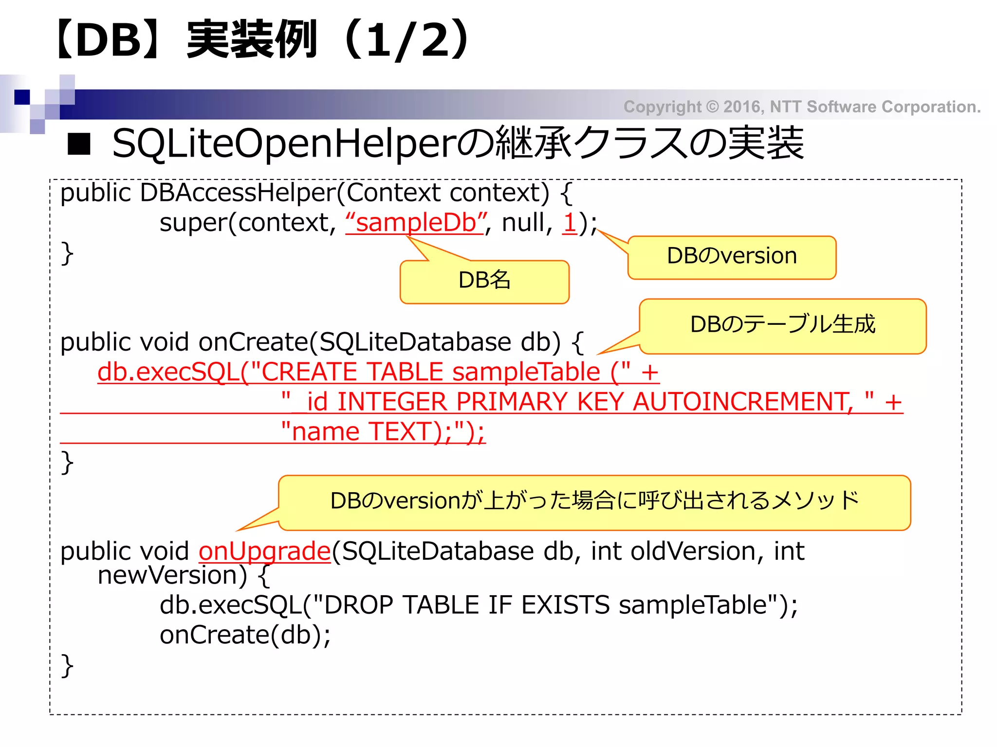 Copyright © 2016, NTT Software Corporation.
【DB】実装例（1/2）
■ SQLiteOpenHelperの継承クラスの実装
public DBAccessHelper(Context context) {
super(context, “sampleDb”, null, 1);
}
public void onCreate(SQLiteDatabase db) {
db.execSQL("CREATE TABLE sampleTable (" +
"_id INTEGER PRIMARY KEY AUTOINCREMENT, " +
"name TEXT);");
}
public void onUpgrade(SQLiteDatabase db, int oldVersion, int
newVersion) {
db.execSQL("DROP TABLE IF EXISTS sampleTable");
onCreate(db);
}
DBのversion
DB名
DBのversionが上がった場合に呼び出されるメソッド
DBのテーブル生成
 
