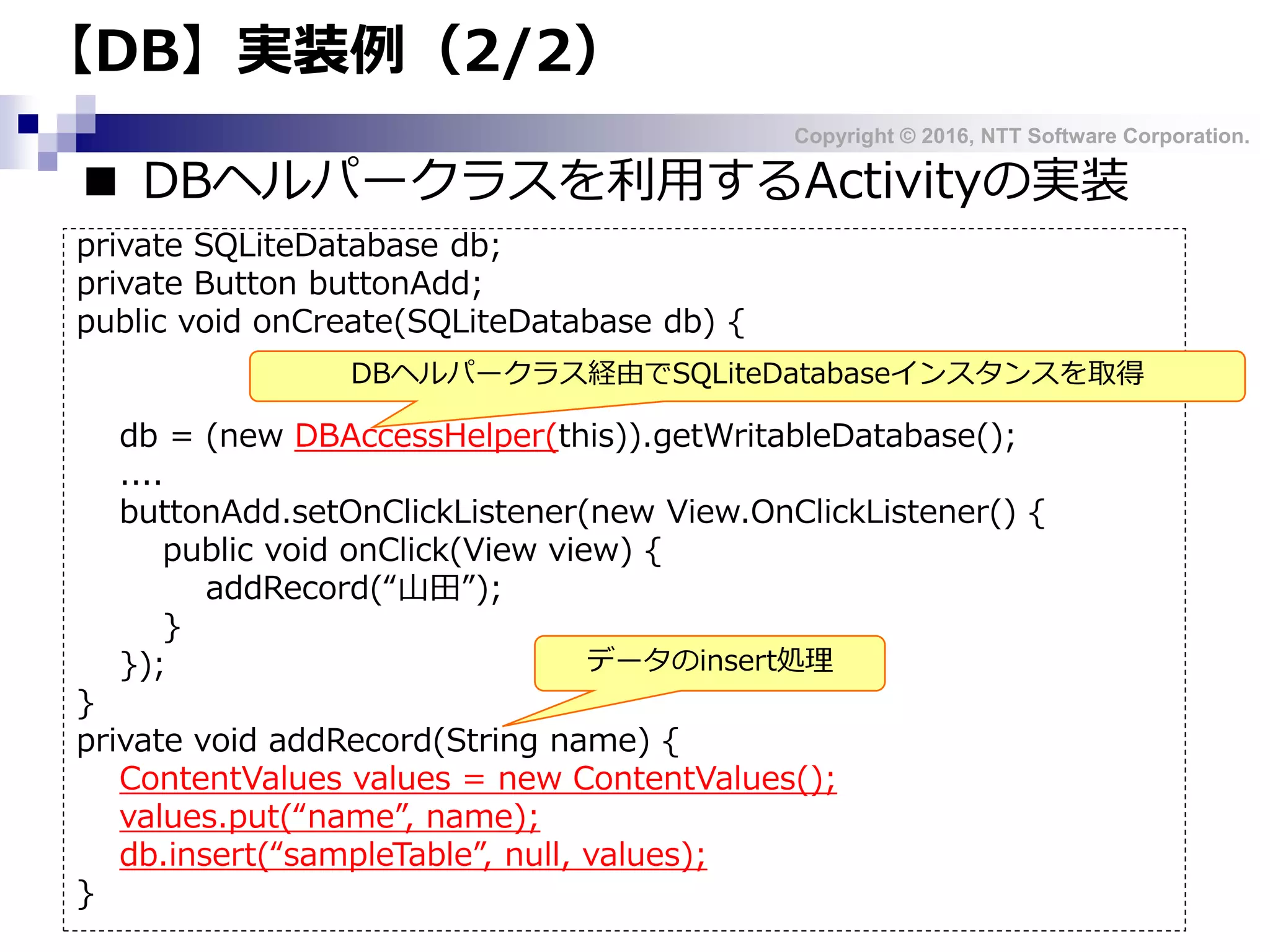 Copyright © 2016, NTT Software Corporation.
【DB】実装例（2/2）
■ DBヘルパークラスを利用するActivityの実装
private SQLiteDatabase db;
private Button buttonAdd;
public void onCreate(SQLiteDatabase db) {
db = (new DBAccessHelper(this)).getWritableDatabase();
....
buttonAdd.setOnClickListener(new View.OnClickListener() {
public void onClick(View view) {
addRecord(“山田”);
}
});
}
private void addRecord(String name) {
ContentValues values = new ContentValues();
values.put(“name”, name);
db.insert(“sampleTable”, null, values);
}
データのinsert処理
DBヘルパークラス経由でSQLiteDatabaseインスタンスを取得
 