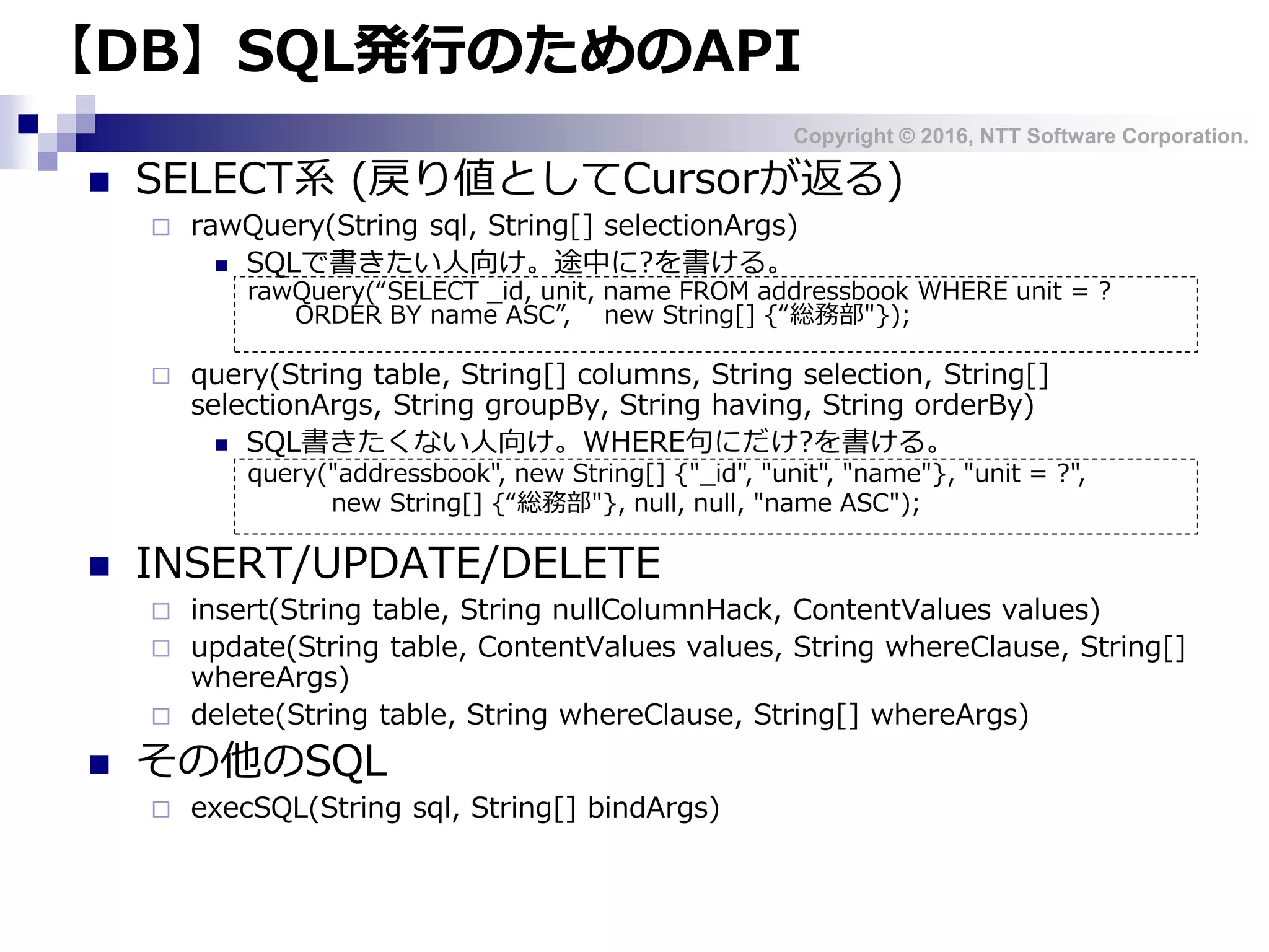 Copyright © 2016, NTT Software Corporation.
【DB】SQL発行のためのAPI
 SELECT系 (戻り値としてCursorが返る)
 rawQuery(String sql, String[] selectionArgs)
 SQLで書きたい人向け。途中に?を書ける。
 query(String table, String[] columns, String selection, String[]
selectionArgs, String groupBy, String having, String orderBy)
 SQL書きたくない人向け。WHERE句にだけ?を書ける。
 INSERT/UPDATE/DELETE
 insert(String table, String nullColumnHack, ContentValues values)
 update(String table, ContentValues values, String whereClause, String[]
whereArgs)
 delete(String table, String whereClause, String[] whereArgs)
 その他のSQL
 execSQL(String sql, String[] bindArgs)
rawQuery(“SELECT _id, unit, name FROM addressbook WHERE unit = ?
ORDER BY name ASC”, new String[] {“総務部"});
query("addressbook", new String[] {"_id", "unit", "name"}, "unit = ?",
new String[] {“総務部"}, null, null, "name ASC");
 