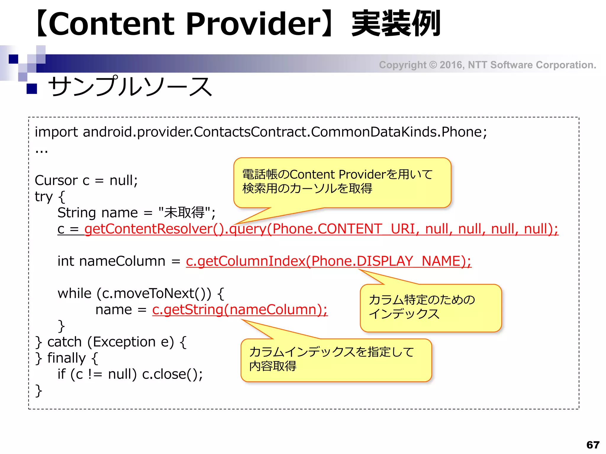 Copyright © 2016, NTT Software Corporation.
67
【Content Provider】実装例
 サンプルソース
import android.provider.ContactsContract.CommonDataKinds.Phone;
...
Cursor c = null;
try {
String name = "未取得";
c = getContentResolver().query(Phone.CONTENT_URI, null, null, null, null);
int nameColumn = c.getColumnIndex(Phone.DISPLAY_NAME);
while (c.moveToNext()) {
name = c.getString(nameColumn);
}
} catch (Exception e) {
} finally {
if (c != null) c.close();
}
電話帳のContent Providerを用いて
検索用のカーソルを取得
カラム特定のための
インデックス
カラムインデックスを指定して
内容取得
 