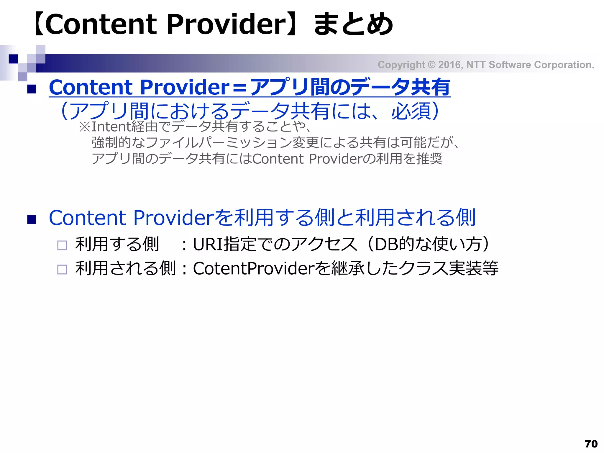 Copyright © 2016, NTT Software Corporation.
70
【Content Provider】まとめ
 Content Provider＝アプリ間のデータ共有
（アプリ間におけるデータ共有には、必須）
 Content Providerを利用する側と利用される側
 利用する側 ：URI指定でのアクセス（DB的な使い方）
 利用される側：CotentProviderを継承したクラス実装等
※Intent経由でデータ共有することや、
強制的なファイルパーミッション変更による共有は可能だが、
アプリ間のデータ共有にはContent Providerの利用を推奨
 