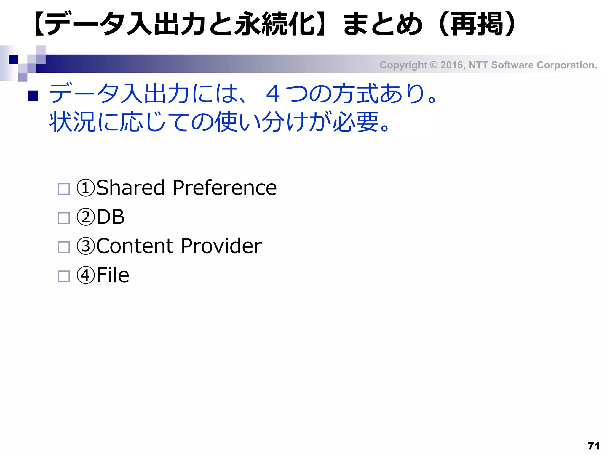 Copyright © 2016, NTT Software Corporation.
71
【データ入出力と永続化】まとめ（再掲）
 データ入出力には、４つの方式あり。
状況に応じての使い分けが必要。
 ①Shared Preference
 ②DB
 ③Content Provider
 ④File
 