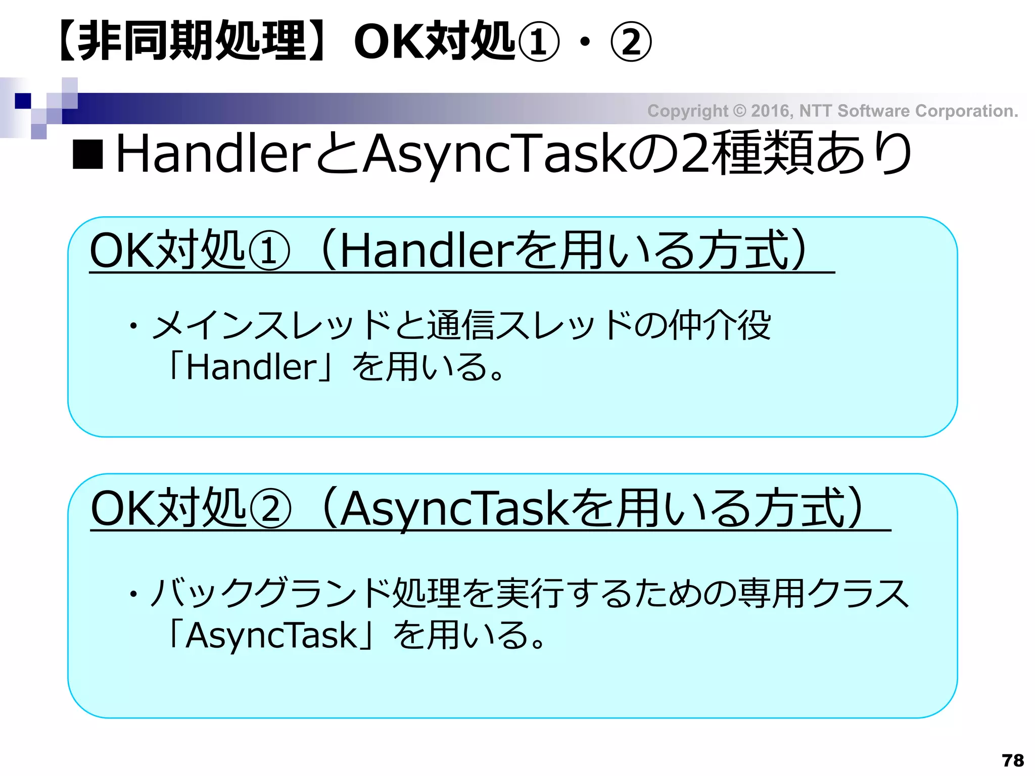 Copyright © 2016, NTT Software Corporation.
78
■HandlerとAsyncTaskの2種類あり
【非同期処理】OK対処①・②
OK対処①（Handlerを用いる方式）
OK対処②（AsyncTaskを用いる方式）
・メインスレッドと通信スレッドの仲介役
「Handler」を用いる。
・バックグランド処理を実行するための専用クラス
「AsyncTask」を用いる。
 