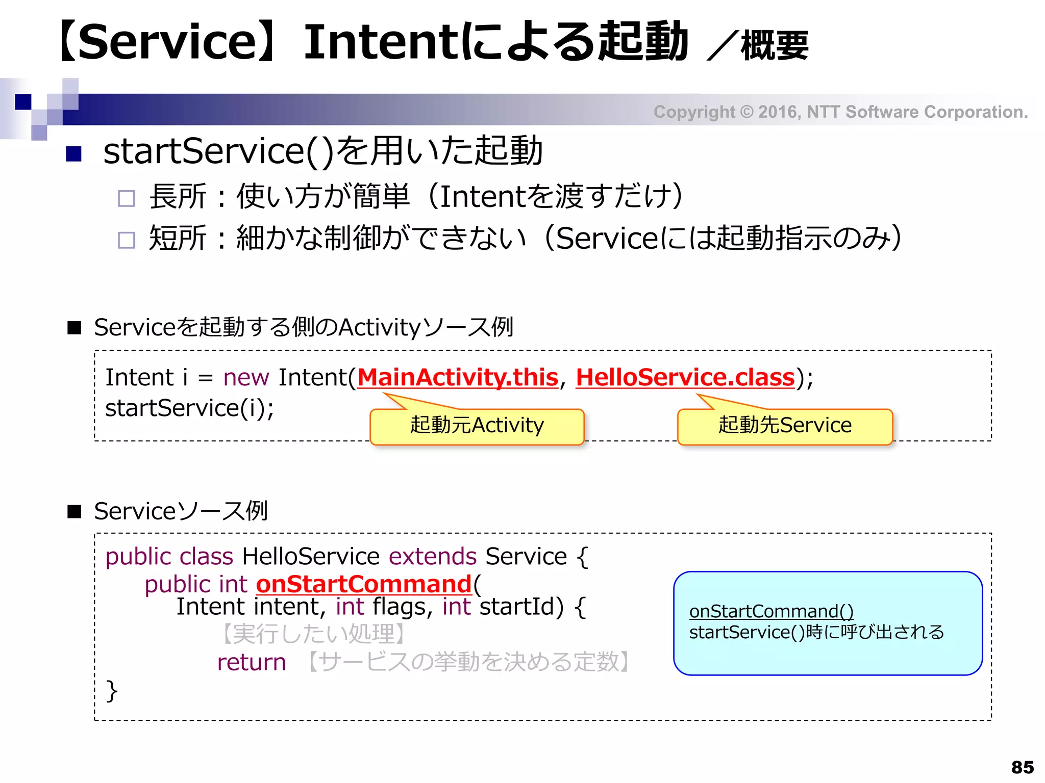 Copyright © 2016, NTT Software Corporation.
85
【Service】Intentによる起動 ／概要
 startService()を用いた起動
 長所：使い方が簡単（Intentを渡すだけ）
 短所：細かな制御ができない（Serviceには起動指示のみ）
public class HelloService extends Service {
public int onStartCommand(
Intent intent, int flags, int startId) {
【実行したい処理】
return 【サービスの挙動を決める定数】
}
■ Serviceソース例
■ Serviceを起動する側のActivityソース例
Intent i = new Intent(MainActivity.this, HelloService.class);
startService(i);
起動元Activity 起動先Service
onStartCommand()
startService()時に呼び出される
 