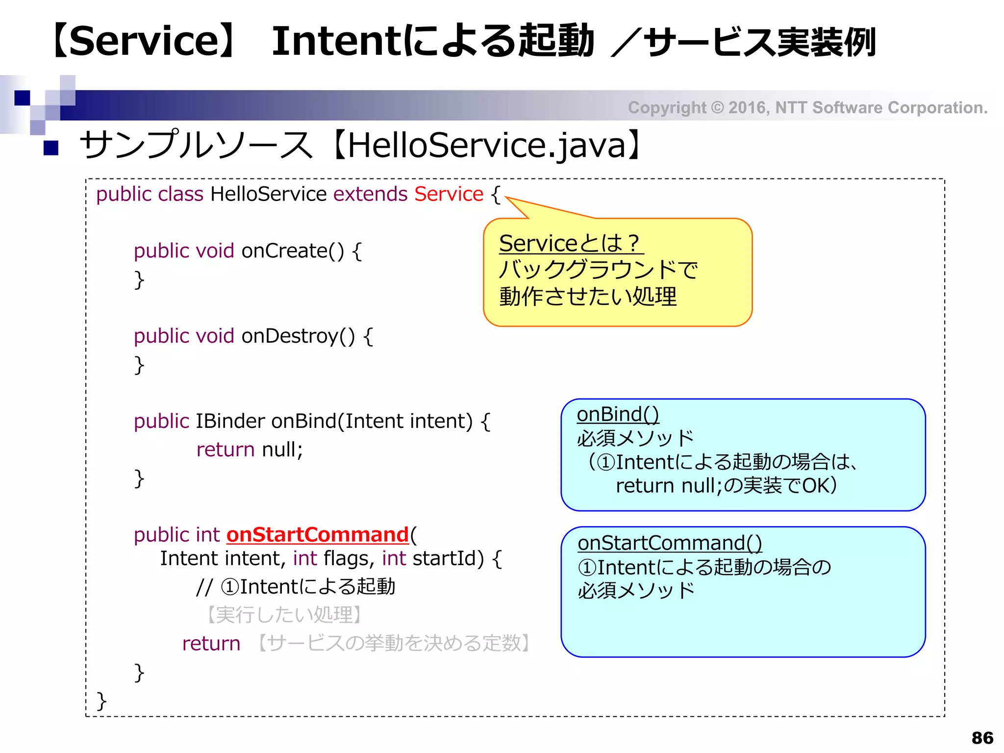 Copyright © 2016, NTT Software Corporation.
86
【Service】 Intentによる起動 ／サービス実装例
 サンプルソース【HelloService.java】
public class HelloService extends Service {
public void onCreate() {
}
public void onDestroy() {
}
public IBinder onBind(Intent intent) {
return null;
}
public int onStartCommand(
Intent intent, int flags, int startId) {
// ①Intentによる起動
【実行したい処理】
return 【サービスの挙動を決める定数】
}
}
Serviceとは？
バックグラウンドで
動作させたい処理
onBind()
必須メソッド
（①Intentによる起動の場合は、
return null;の実装でOK）
onStartCommand()
①Intentによる起動の場合の
必須メソッド
 