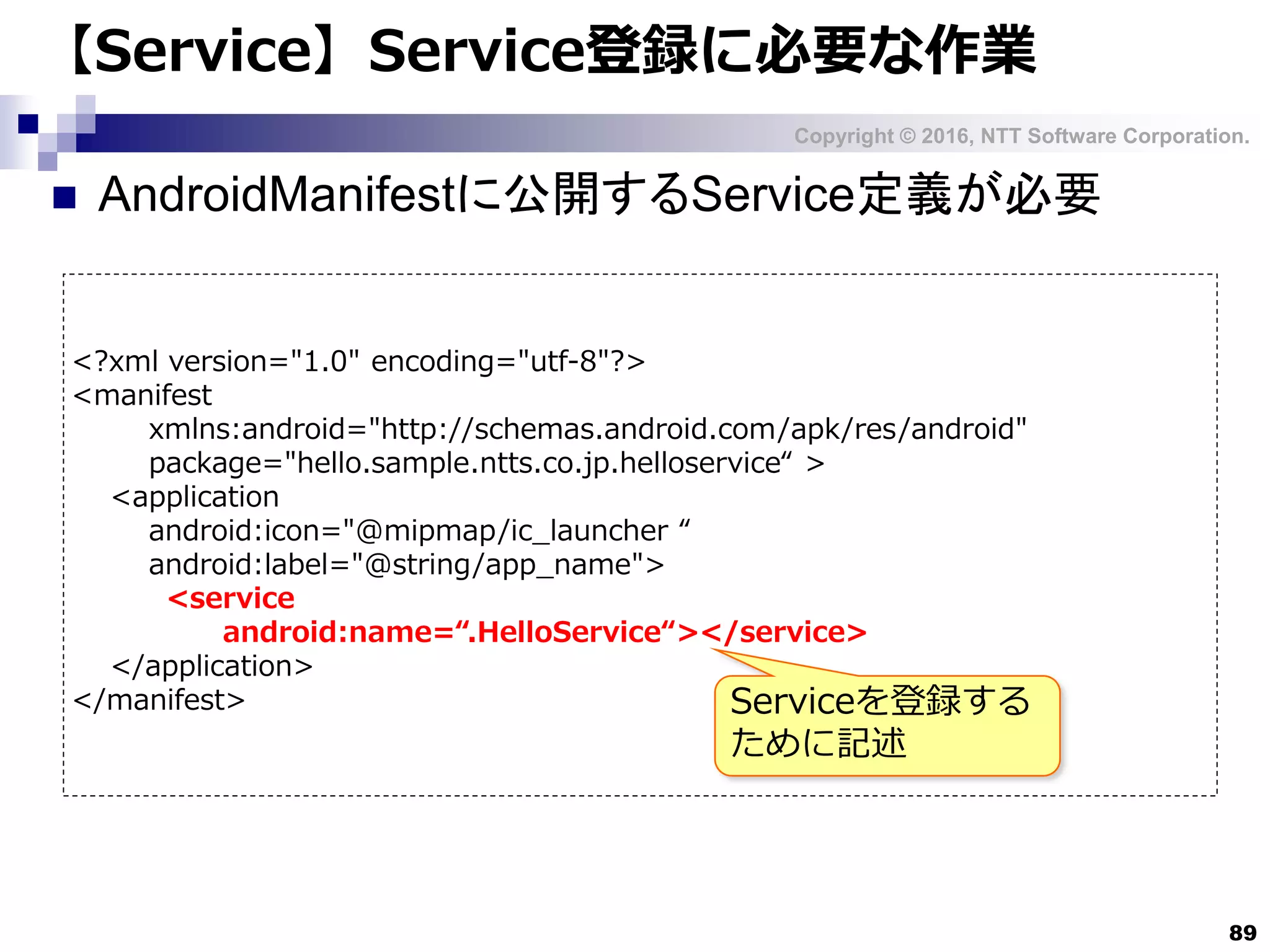 Copyright © 2016, NTT Software Corporation.
89
【Service】Service登録に必要な作業
 AndroidManifestに公開するService定義が必要
<?xml version="1.0" encoding="utf-8"?>
<manifest
xmlns:android="http://schemas.android.com/apk/res/android"
package="hello.sample.ntts.co.jp.helloservice“ >
<application
android:icon="@mipmap/ic_launcher “
android:label="@string/app_name">
<service
android:name=“.HelloService“></service>
</application>
</manifest> Serviceを登録する
ために記述
 