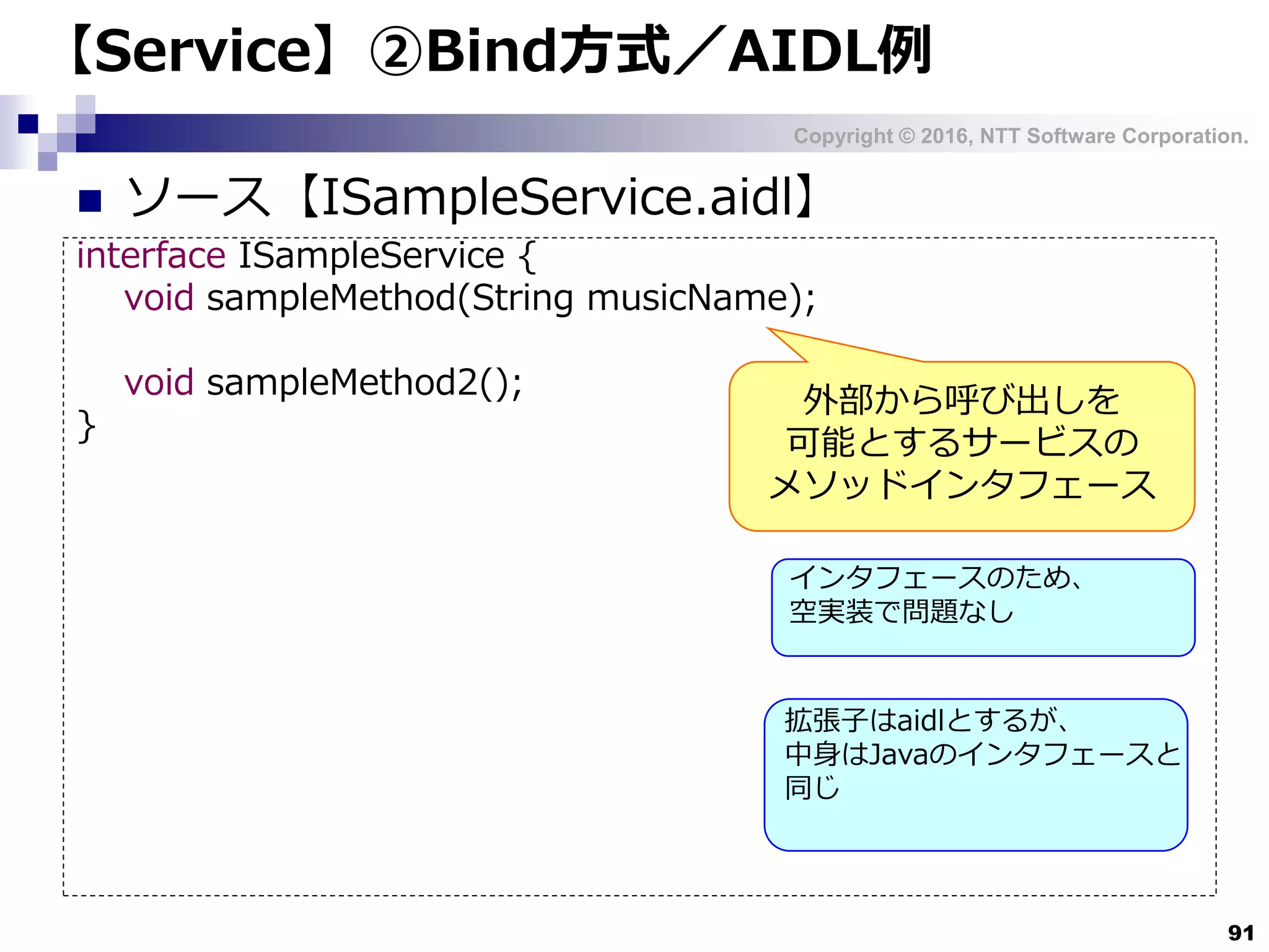 Copyright © 2016, NTT Software Corporation.
91
【Service】②Bind方式／AIDL例
 ソース【ISampleService.aidl】
interface ISampleService {
void sampleMethod(String musicName);
void sampleMethod2();
}
外部から呼び出しを
可能とするサービスの
メソッドインタフェース
インタフェースのため、
空実装で問題なし
拡張子はaidlとするが、
中身はJavaのインタフェースと
同じ
 