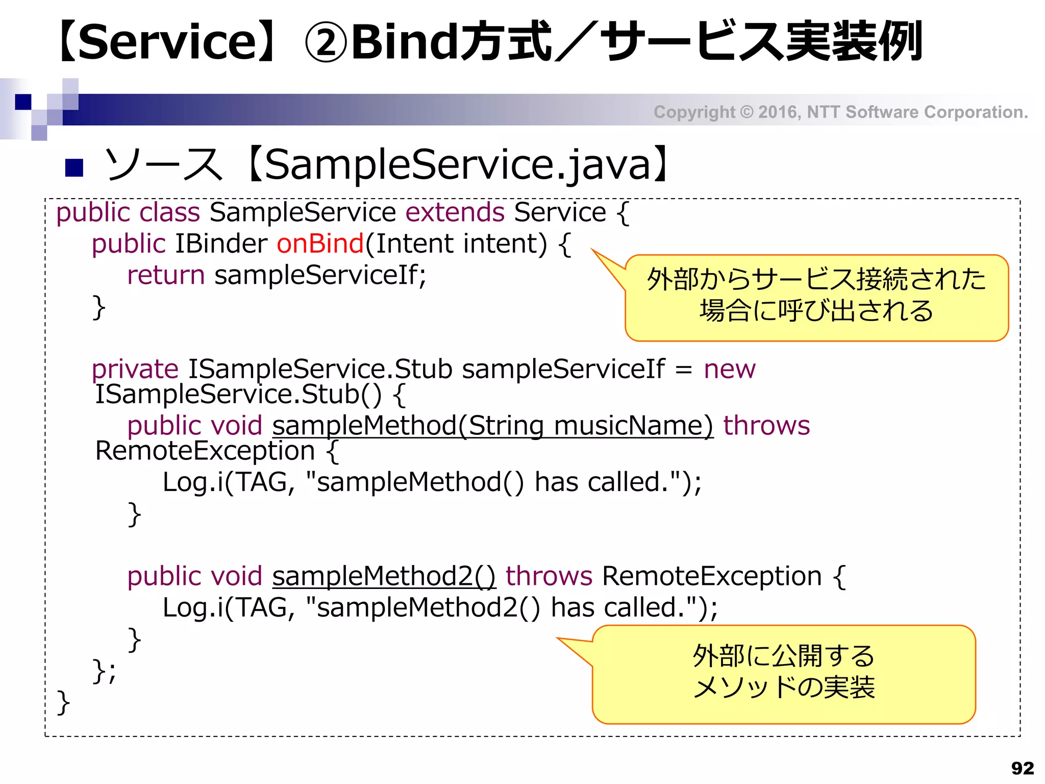 Copyright © 2016, NTT Software Corporation.
92
【Service】②Bind方式／サービス実装例
 ソース【SampleService.java】
public class SampleService extends Service {
public IBinder onBind(Intent intent) {
return sampleServiceIf;
}
private ISampleService.Stub sampleServiceIf = new
ISampleService.Stub() {
public void sampleMethod(String musicName) throws
RemoteException {
Log.i(TAG, "sampleMethod() has called.");
}
public void sampleMethod2() throws RemoteException {
Log.i(TAG, "sampleMethod2() has called.");
}
};
}
外部からサービス接続された
場合に呼び出される
外部に公開する
メソッドの実装
 