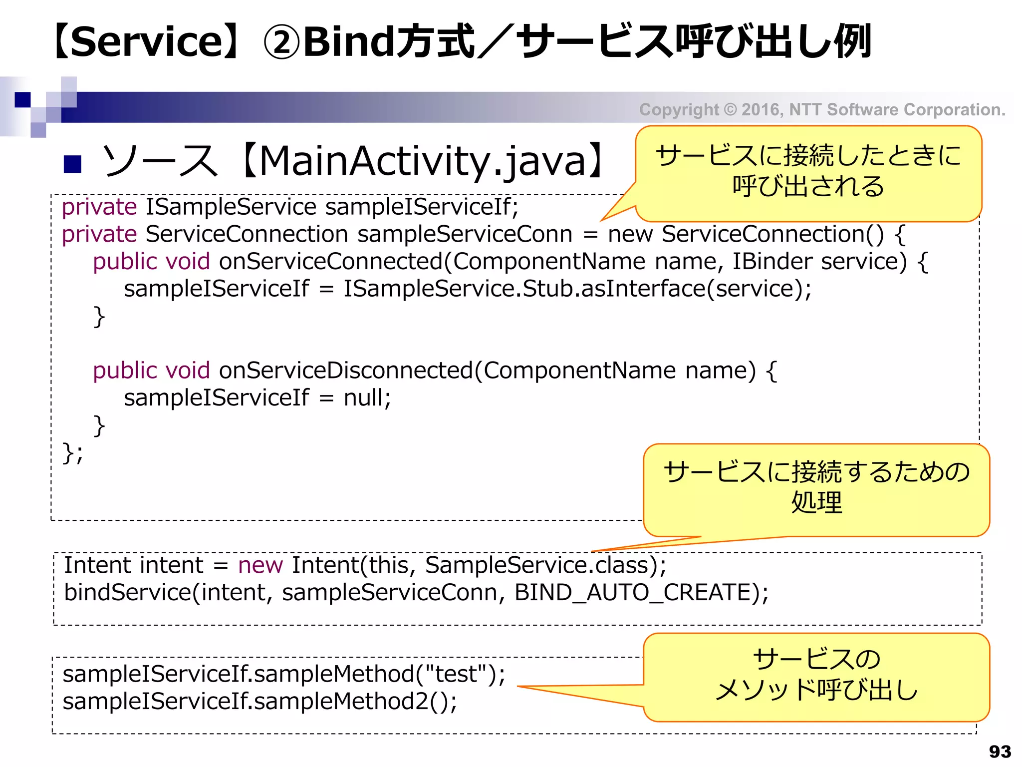 Copyright © 2016, NTT Software Corporation.
93
【Service】②Bind方式／サービス呼び出し例
 ソース【MainActivity.java】
private ISampleService sampleIServiceIf;
private ServiceConnection sampleServiceConn = new ServiceConnection() {
public void onServiceConnected(ComponentName name, IBinder service) {
sampleIServiceIf = ISampleService.Stub.asInterface(service);
}
public void onServiceDisconnected(ComponentName name) {
sampleIServiceIf = null;
}
};
サービスに接続したときに
呼び出される
Intent intent = new Intent(this, SampleService.class);
bindService(intent, sampleServiceConn, BIND_AUTO_CREATE);
sampleIServiceIf.sampleMethod("test");
sampleIServiceIf.sampleMethod2();
サービスに接続するための
処理
サービスの
メソッド呼び出し
 